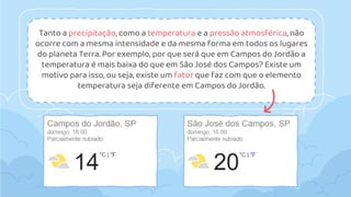 Tanto a precipitação, como a temperatura e a pressão atmosférica, não
ocorre com a mesma intensidade e da mesma forma em todos os lugares
do planeta Terra. Por exemplo, por que será que em Campos do Jordão a
temperatura é mais baixa do que em São José dos Campos? Existe um
motivo para isso, ou seja, existe um fator que faz com que o elemento
temperatura seja diferente em Campos do Jordão.
 