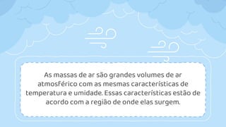 As massas de ar são grandes volumes de ar
atmosférico com as mesmas características de
temperatura e umidade. Essas características estão de
acordo com a região de onde elas surgem.
 