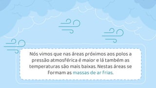 Nós vimos que nas áreas próximos aos polos a
pressão atmosférica é maior e lá também as
temperaturas são mais baixas. Nestas áreas se
formam as massas de ar frias.
 