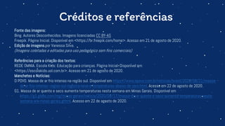 Créditos e referências
Fonte das imagens:
Bing. Autores Desconhecidos. Imagens licenciadas CC BY-AS
Freepik. Página Inicial. Disponível em <https://br.freepik.com/home>. Acesso em 21 de agosto de 2020.
Edição de imagens por Vanessa Silva.
(Imagens coletadas e editadas para uso pedagógico sem fins comerciais)
Referências para a criação dos textos:
REDE OMNIA. Escola Kids: Educação para crianças. Página Inicial. Disponível em:
<https://escolakids.uol.com.br>. Acesso em 21 de agosto de 2020.
Manchetes e Notícias:
O POVO. Massa de ar frio intenso na região sul. Disponível em https://www.opovo.com.br/noticias/brasil/2020/08/21/massa-
de-ar-frio-intenso--regiao-sul-registra-neve-e-temperaturas-abaixo-de-zero.html. Acesso em 22 de agosto de 2020.
G1. Massa de ar quente e seco aumenta temperaturas nesta semana em Minas Gerais. Disponível em
https://g1.globo.com/mg/minas-gerais/noticia/2020/08/17/massa-de-ar-quente-e-seco-aumenta-temperaturas-nesta-
semana-em-minas-gerais.ghtml. Acesso em 22 de agosto de 2020.
 