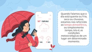 Quando falamos que o
dia está quente ou frio,
seco ou chuvoso,
estamos nos referindo
ao tempo atmosférico,
ou simplesmente
tempo, isto é, as
condições
meteorológicas de um
lugar em determinado
momento.
 