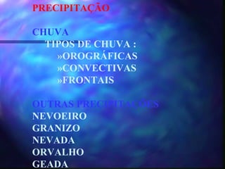 PRECIPITAÇÃO CHUVA TIPOS DE CHUVA : »OROGRÁFICAS »CONVECTIVAS »FRONTAIS OUTRAS PRECIPITAÇÕES NEVOEIRO GRANIZO NEVADA ORVALHO GEADA 