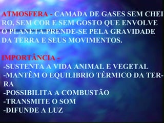 ATMOSFERA -  CAMADA DE GASES SEM CHEI RO, SEM COR E SEM GOSTO QUE ENVOLVE O PLANETA.PRENDE-SE PELA GRAVIDADE DA TERRA E SEUS MOVIMENTOS. IMPORTÂNCIA -  -SUSTENTA A VIDA ANIMAL E VEGETAL -MANTÊM O EQUILIBRIO TÉRMICO DA TER- RA -POSSIBILITA A COMBUSTÃO -TRANSMITE O SOM -DIFUNDE A LUZ 