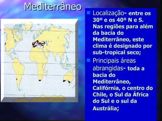 Mediterrâneo Localização -  entre os 30º e os 40º N e S. Nas regiões para além da bacia do Mediterrâneo, este clima é designado por sub-tropical seco; Principais áreas abrangidas -  toda a bacia do Mediterrâneo, Califórnia, o centro do Chile, o Sul da África do Sul e o sul da Austrália ; 