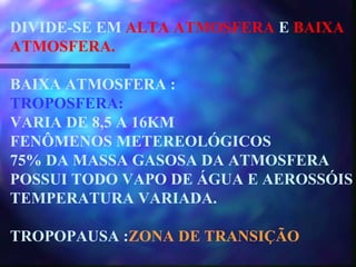 DIVIDE-SE EM  ALTA ATMOSFERA  E  BAIXA ATMOSFERA. BAIXA ATMOSFERA : TROPOSFERA: VARIA DE 8,5 A 16KM FENÔMENOS METEREOLÓGICOS 75% DA MASSA GASOSA DA ATMOSFERA POSSUI TODO VAPO DE ÁGUA E AEROSSÓIS TEMPERATURA VARIADA. TROPOPAUSA : ZONA DE TRANSIÇÃO 