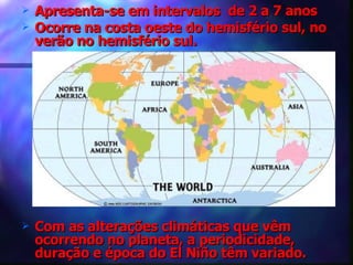 Apresenta-se em intervalos  de 2 a 7 anos Ocorre na costa oeste do hemisfério sul, no verão no hemisfério sul. Com as alterações climáticas que vêm ocorrendo no planeta, a periodicidade, duração e época do El Niño têm variado. 