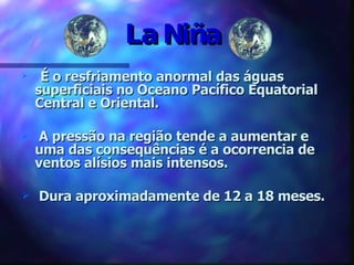 La Niña É o resfriamento anormal das águas superficiais no Oceano Pacífico Equatorial Central e Oriental. A pressão na região tende a aumentar e uma das consequências é a ocorrencia de ventos alísios mais intensos. Dura aproximadamente de 12 a 18 meses. 