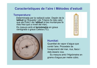 Característiques de l’aire i Mètodes d’estudi 
Temperatura: 
Determinada per la radiació solar. Depèn de la 
latitud (a l’Equador i els Tròpics fa més calor 
que als Pols) i de l’altitud (a les muntanyes fa 
més fred que a nivell del mar). 
Es mesura amb el termòmetre en graus 
centígrads o graus Celsius (ºC). 
Humitat: 
Quantitat de vapor d’aigua que 
conté l’aire. Procedeix de 
l’evaporació del mar, rius, llacs i 
dels éssers vius. 
Es mesura amb l’Higròmetre en 
grams d’aigua per metre cúbic. 
 