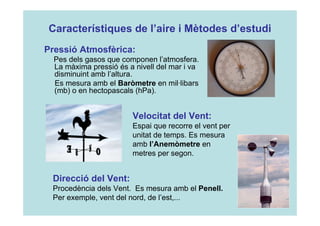 Característiques de l’aire i Mètodes d’estudi 
Pressió Atmosfèrica: 
Pes dels gasos que componen l’atmosfera. 
La màxima pressió és a nivell del mar i va 
disminuint amb l’altura. 
Es mesura amb el Baròmetre en mil·libars 
(mb) o en hectopascals (hPa). 
Velocitat del Vent: 
Espai que recorre el vent per 
unitat de temps. Es mesura 
amb l’Anemòmetre en 
metres per segon. 
Direcció del Vent: 
Procedència dels Vent. Es mesura amb el Penell. 
Per exemple, vent del nord, de l’est,... 
 