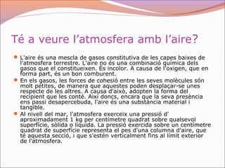 Té a veure l’atmosfera amb l’aire?
 L'aire és una mescla de gasos constitutiva de les capes baixes de
l'atmosfera terrestre. L'aire no és una combinació química dels
gasos que el constitueixen. És incolor. A causa de l'oxigen, que en
forma part, és un bon comburent.
 En els gasos, les forces de cohesió entre les seves molècules són
molt petites, de manera que aquestes poden desplaçar-se unes
respecte de les altres. A causa d'això, adopten la forma del
recipient que les conté. Així doncs, encara que la seva presència
ens passi desapercebuda, l'aire és una substància material i
tangible.
 Al nivell del mar, l'atmosfera exerceix una pressió d'
aproximadament 1 kg per centímetre quadrat sobre qualsevol
superfície, sòlida o líquida. La pressió exercida sobre un centímetre
quadrat de superfície representa el pes d'una columna d'aire, que
té aquesta secció, i que s'estén verticalment fins al límit exterior
de l'atmosfera.
 