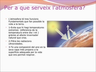 Per a que serveix l'atmosfera?
• L’atmosfera té tres funcions
Fundamentals que fan possible la
vida a la terra.
• 1-Evita que hi hagi temperatures
extremes (diferencia de la
temperatura entre dia i nit )
gràcies al afecte invernader
natural que crea.
• 2-Filtra les radiacions
ultraviolades.
• 3-Te una composició del aire en la
seva capa més propera a la
superfície adequada per la vida
que ens permet respirar.
 