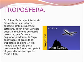 TROPOSFERA.
0-15 km, És la capa inferior de
l'atmosfera i es troba en
contacte amb la superfície
terrestre. Té un gruix variable
degut al moviment de rotació
terrestre, que fa que a
l'equador predomini la força
centrífuga i el gruix de la
troposfera és d'uns 17 km,
mentre que en els pols)
predomina la força centrípeta i
el gruix d'aquesta capa és
d'uns 8 km.
 
