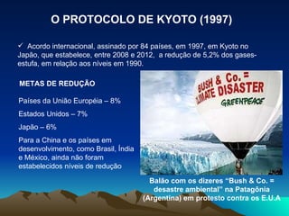O PROTOCOLO DE KYOTO (1997) Acordo internacional, assinado por 84 países, em 1997, em Kyoto no Japão, que estabelece, entre 2008 e 2012,  a redução de 5,2% dos gases-estufa, em relação aos níveis em 1990. METAS DE REDUÇÃO Países da União Européia – 8% Estados Unidos – 7% Japão – 6% Para a China e os países em desenvolvimento, como Brasil, Índia e México, ainda não foram estabelecidos níveis de redução Balão com os dizeres “Bush & Co. = desastre ambiental” na Patagônia (Argentina) em protesto contra os E.U.A 