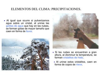ELEMENTOS DEL CLIMA: PRECIPITACIONES.    Al igual que ocurre si pulverizamos agua sobre un cristal, al unirse las  gotitas de agua  que hay en las nubes, se forman gotas de mayor tamaño que caen en forma de  lluvia .    Si las nubes se encuentran a gran altura, al disminuir la temperatura, se forman  cristalitos de hielo .    Al unirse estos cristalitos, caen en forma de copos de  nieve . 