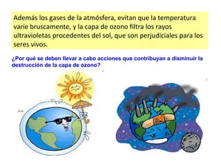 Además los gases de la atmósfera, evitan que la temperatura
varíe bruscamente, y la capa de ozono filtra los rayos
ultravioletas procedentes del sol, que son perjudiciales para los
seres vivos.
¿Por qué se deben llevar a cabo acciones que contribuyan a disminuir la
destrucción de la capa de ozono?
 