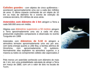 Colisões grandes - com objetos de cinco quilômetros -
acontecem aproximadamente uma vez a cada dez milhões
de anos. O último impacto conhecido de um objeto de 10
km ou mais de diâmetro foi o evento de extinção do
cretáceo-terciário, 65 milhões de anos atrás.
Asteroides com diâmetro de 1 km atingem a Terra a
cada 500.000 anos em média.
Objetos com diâmetros superiores a 50 metros atingem
a Terra aproximadamente uma vez a cada mil anos,
produzindo explosões comparáveis à observada no evento
Tunguska em 1908
Asteroides com diâmetros de 5-10 m atingem a
atmosfera terrestre aproximadamente uma vez por ano,
com tanta energia quanto a Little Boy, a bomba atômica de
Hiroshima, com aproximadamente 15 quilotons.
Normalmente elas explodem na atmosfera superior, e a
maioria ou todos os componentes sólidos são vaporizados.2
.
Pelo menos um asteróide conhecido com diâmetro de mais
de 1 km, tem uma probabilidade calculada de atingir a Terra
em março de 2880, com um o valor de dois na escala de
Turim.
 