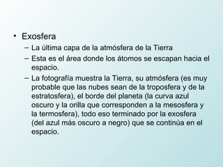 Exosfera La última capa de la atmósfera de la Tierra  Esta es el área donde los átomos se escapan hacia el espacio. La fotografía muestra la Tierra, su atmósfera (es muy probable que las nubes sean de la troposfera y de la estratosfera), el borde del planeta (la curva azul oscuro y la orilla que corresponden a la mesosfera y la termosfera), todo eso terminado por la exosfera (del azul más oscuro a negro) que se continúa en el espacio. 