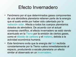 Efecto Invernadero Fenómeno por el que determinados gases componentes de una atmósfera planetaria retienen parte de la energía que el suelo emite por haber sido calentado por la  radiación solar . Afecta a todos los cuerpos planetarios dotados de atmósfera. De acuerdo con el actual consenso científico, el efecto invernadero se está viendo acentuado en la  Tierra  por la emisión de ciertos gases, como el  dióxido de carbono  y el  metano , debida a la actividad económica humana. Este fenómeno evita que la energía del  Sol  recibida constantemente por la Tierra vuelva inmediatamente al espacio, produciendo a escala planetaria un efecto similar al observado en un  invernadero . 