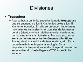Divisiones Troposfera Abarca hasta un límite superior llamado  tropopausa  que se encuentra a los 9 Km. en los polos y los 18 Km. en el ecuador. En ella se producen importantes movimientos verticales y horizontales de las masas de aire (vientos) y hay relativa abundancia de agua, por su cercanía a la hidrosfera. Por todo esto es la  zona de las nubes y los fenómenos climáticos : lluvias, vientos, cambios de temperatura, etc. Es la capa de más interés para la ecología. En la troposfera la temperatura va disminuyendo conforme se va subiendo, hasta llegar a -70ºC en su límite superior.  