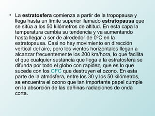 La  estratosfera  comienza a partir de la tropopausa y llega hasta un límite superior llamado  estratopausa  que se sitúa a los 50 kilómetros de altitud. En esta capa la temperatura cambia su tendencia y va aumentando hasta llegar a ser de alrededor de 0ºC en la estratopausa. Casi no hay movimiento en dirección vertical del aire, pero los vientos horizontales llegan a alcanzar frecuentemente los 200 km/hora, lo que facilita el que cualquier sustancia que llega a la estratosfera se difunda por todo el globo con rapidez, que es lo que sucede con los  CFC  que destruyen el ozono. En esta parte de la atmósfera, entre los 30 y los 50 kilómetros, se encuentra el ozono que tan importante papel cumple en la absorción de las dañinas radiaciones de onda corta.   
