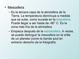 Mesosfera  Es la tercera capa de la atmósfera de la Tierra. La temperatura disminuye a medida que se sube, como sucede en la  troposfera . Puede llegar a ser hasta de -90° C. Es la zona más fría de la atmósfera Empieza después de la  estratosfera . A veces, se puede distinguir la mesosfera en la orilla de un planeta (como la banda azul en extremo derecho de la fotografía 