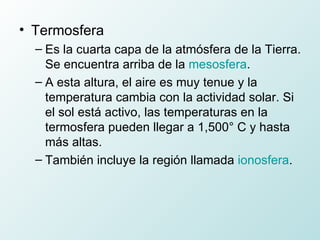 Termosfera  Es la cuarta capa de la atmósfera de la Tierra. Se encuentra arriba de la  mesosfera . A esta altura, el aire es muy tenue y la temperatura cambia con la actividad solar. Si el sol está activo, las temperaturas en la termosfera pueden llegar a 1,500° C y hasta más altas. También incluye la región llamada  ionosfera . 