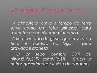   A atmosfera, clima e tempo da Terra
  serve como um fator principal para
  sustentar o ecossistema planetário.
 A fina camada de gases que envolve a
  terra é mantida no lugar             pela
  gravidade planeta.
     O ar seco consiste 78% de
  nitrogênio,21% oxigênio,1%       árgon e
  outros gases inertes dióxido de carbono.
 
