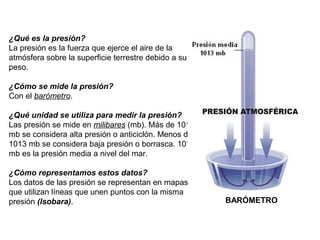 ¿Qué es la presión?
La presión es la fuerza que ejerce el aire de la
atmósfera sobre la superficie terrestre debido a su
peso.
¿Cómo se mide la presión?
Con el barómetro.
¿Qué unidad se utiliza para medir la presión?
Las presión se mide en milibares (mb). Más de 1013
mb se considera alta presión o anticiclón. Menos de
1013 mb se considera baja presión o borrasca. 1013
mb es la presión media a nivel del mar.
¿Cómo representamos estos datos?
Los datos de las presión se representan en mapas
que utilizan líneas que unen puntos con la misma
presión (Isobara).

BARÓMETRO

 
