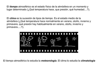 El tiempo atmosférico es el estado físico de la atmósfera en un momento y
lugar determinado (¿Qué temperatura hace, que presión, qué humedad....?).
El clima es la sucesión de tipos de tiempo. Es el estado medio de la
atmósfera (¿Qué temperatura hace normalmente en verano, otoño, invierno y
primavera, qué presión hay habitualmente en verano, otoño, invierno y
primavera.....?).

El tiempo atmosférico lo estudia la meteorología. El clima lo estudia la climatología

 