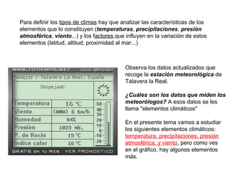 Para definir los tipos de climas hay que analizar las características de los
elementos que lo constituyen (temperaturas, precipitaciones, presión
atmosférica, viento...) y los factores que influyen en la variación de estos
elementos (latitud, altitud, proximidad al mar...)

Observa los datos actualizados que
recoge la estación meteorológica de
Talavera la Real.
¿Cuáles son los datos que miden los
meteorólogos? A esos datos se les
llama "elementos climáticos"
En el presente tema vamos a estudiar
los siguientes elementos climáticos:
temperatura, precipitaciones, presión
atmosférica, y viento, pero como ves
en el gráfico, hay algunos elementos
más.

 