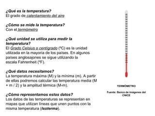 ¿Qué es la temperatura?
El grado de calentamiento del aire
¿Cómo se mide la temperatura?
Con el termómetro
¿Qué unidad se utiliza para medir la
temperatura?
El Grado Celsius o centígrado (ºC) es la unidad
utilizada en la mayoría de los países. En algunos
países anglosajones se sigue utilizando la
escala Fahrenheit (ºF).
¿Qué datos necesitamos?
La temperatura máxima (M) y la mínima (m). A partir
de ellas podremos calcular las temperatura media (M
+ m / 2) y la amplitud térmica (M-m).
¿Cómo representamos estos datos?
Los datos de las temperaturas se representan en
mapas que utilizan líneas que unen puntos con la
misma temperatura (Isoterma).

TERMÓMETRO
Fuente: Banco de imágenes del
CNICE

 