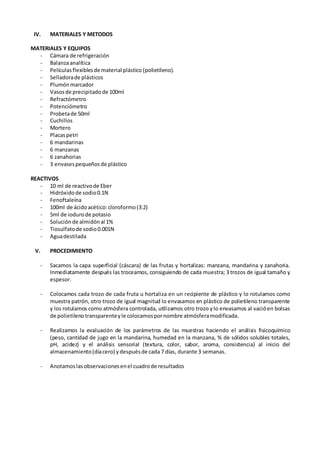 IV. MATERIALES Y METODOS
MATERIALES Y EQUIPOS
- Cámara de refrigeración
- Balanzaanalítica
- Películasflexiblesde material plástico (polietileno).
- Selladorade plásticos
- Plumónmarcador
- Vasosde precipitado de 100ml
- Refractómetro
- Potenciómetro
- Probetade 50ml
- Cuchillos
- Mortero
- Placaspetri
- 6 mandarinas
- 6 manzanas
- 6 zanahorias
- 3 envasespequeñosde plástico
REACTIVOS
- 10 ml de reactivode Eber
- Hidróxidode sodio0.1N
- Fenoftaleína
- 100ml de ácidoacético:cloroformo(3:2)
- 5ml de iodurode potasio
- Soluciónde almidónal 1%
- Tiosulfatode sodio0.001N
- Aguadestilada
V. PROCEDIMIENTO
- Sacamos la capa superficial (cáscara) de las frutas y hortalizas: manzana, mandarina y zanahoria.
Inmediatamente después las troceamos, consiguiendo de cada muestra; 3 trozos de igual tamaño y
espesor.
- Colocamos cada trozo de cada fruta u hortaliza en un recipiente de plástico y lo rotulamos como
muestra patrón, otro trozo de igual magnitud lo envasamos en plástico de polietileno transparente
y los rotulamos como atmósfera controlada, utilizamos otro trozo ylo envasamos al vacióen bolsas
de polietilenotransparenteyle colocamospornombre atmósferamodificada.
- Realizamos la evaluación de los parámetros de las muestras haciendo el análisis fisicoquímico
(peso, cantidad de jugo en la mandarina, humedad en la manzana, % de sólidos solubles totales,
pH, acidez) y el análisis sensorial (textura, color, sabor, aroma, consistencia) al inicio del
almacenamiento(díacero) ydespuésde cada 7 días, durante 3 semanas.
- Anotamoslasobservacionesenel cuadrode resultados
 