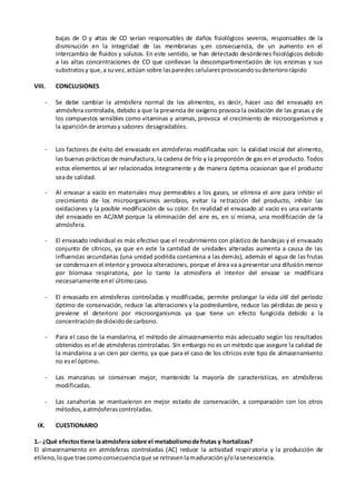 bajas de O y altas de CO serían responsables de daños fisiológicos severos, responsables de la
disminución en la integridad de las membranas y,en consecuencia, de un aumento en el
intercambio de fluidos y solutos. En este sentido, se han detectado desórdenes fisiológicos debido
a las altas concentraciones de CO que conllevan la descompartimentación de los enzimas y sus
substratosy que,a suvez,actúan sobre lasparedes celularesprovocandosudeteriororápido
VIII. CONCLUSIONES
- Se debe cambiar la atmósfera normal de los alimentos, es decir, hacer uso del envasado en
atmósfera controlada, debido a que la presencia de oxígeno provoca la oxidación de las grasas y de
los compuestos sensibles como vitaminas y aromas, provoca el crecimiento de microorganismos y
la aparición de aromasy sabores desagradables.
- Los factores de éxito del envasado en atmósferas modificadas son: la calidad inicial del alimento,
las buenas prácticas de manufactura, la cadena de frío y la proporción de gas en el producto. Todos
estos elementos al ser relacionados íntegramente y de manera óptima ocasionan que el producto
seade calidad.
- Al envasar a vacío en materiales muy permeables a los gases, se elimina el aire para inhibir el
crecimiento de los microorganismos aerobios, evitar la retracción del producto, inhibir las
oxidaciones y la posible modificación de su color. En realidad el envasado al vacío es una variante
del envasado en AC/AM porque la eliminación del aire es, en sí misma, una modificación de la
atmósfera.
- El envasado individual es más efectivo que el recubrimiento con plástico de bandejas y el envasado
conjunto de cítricos, ya que en este la cantidad de unidades alteradas aumenta a causa de las
influencias secundarias (una unidad podrida contamina a las demás), además el agua de las frutas
se condensaen el interior y provoca alteraciones, porque el área va a presentar una difusión menor
por biomasa respiratoria, por lo tanto la atmosfera el interior del envase se modificara
necesariamente enel últimocaso.
- El envasado en atmósferas controladas y modificadas, permite prolongar la vida útil del periodo
óptimo de conservación, reduce las alteraciones y la podredumbre, reduce las pérdidas de peso y
previene el deterioro por microorganismos ya que tiene un efecto fungicida debido a la
concentraciónde dióxidode carbono.
- Para el caso de la mandarina, el método de almacenamiento más adecuado según los resultados
obtenidos es el de atmósferas controladas. Sin embargo no es un método que asegure la calidad de
la mandarina a un cien por ciento, ya que para el caso de los cítricos este tipo de almacenamiento
no esel óptimo.
- Las manzanas se conservan mejor, mantenido la mayoría de características, en atmósferas
modificadas.
- Las zanahorias se mantuvieron en mejor estado de conservación, a comparación con los otros
métodos,aatmósferascontroladas.
IX. CUESTIONARIO
1.- ¿Qué efectostiene laatmósfera sobre el metabolismode frutas y hortalizas?
El almacenamiento en atmósferas controladas (AC) reduce la actividad respiratoria y la producción de
etileno,loque trae comoconsecuenciaque se retrasenlamaduracióny/olasenescencia.
 