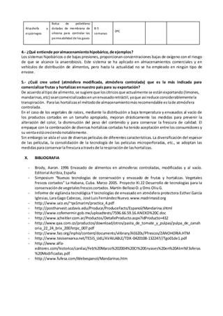 Alcachofa y
espárragos
Bolsa de polietileno
dotadas de membrana de
silicona para controlar las
permeabilidad de los gases
8-5
semanas
0ºC
4.- ¿Qué entiende poralmacenamientohipobárico,de ejemplos?
Los sistemas hipobáricos o de bajas presiones, proporcionan concentraciones bajas de oxígeno con el riesgo
de que se alcance la anaerobiosis. Este sistema se ha aplicado en almacenamientos comerciales y en
vehículos de distribución de alimentos, pero hasta la actualidad no se ha empleado en ningún tipo de
envase.
5.- ¿Cuál cree usted (atmósfera modificada, atmósfera controlada) que es la más indicada para
comercializarfrutas y hortalizas ennuestro país para su exportación?
De acuerdoal tipo de alimento,se sugiere que loscítricosque actualmente se estánexportando(limones,
mandarinas,etc) seancomercializadosenunenvasadoretráctil,yaque así reduce considerablementela
transpiración. Paralas hortalizasel métodode almacenamientomásrecomendable eslade atmósfera
controlada.
En el caso de los vegetales de raíces, mediante la distribución a baja temperatura y envasados al vacío de
los productos cortados en un tamaño apropiado, mejoran drásticamente las medidas para prevenir la
alteración del color, la disminución del peso del contenido y para conservar la frescura de calidad. El
empaque con la combinación de diversas hortalizas cortadas ha tenido aceptación entre los consumidores y
su ventaestácreciendonotablemente.
Sin embargo se aísla el uso de diversas películas de diferentes características. La diversificación del espesor
de las películas, la consolidación de la tecnología de las películas microperforadas, etc., se adoptan las
medidasparaconservarla frescuraa travésde la respiraciónde lashortalizas.
X. BIBLIOGRAFIA
- Brody, Aaron. 1996 Envasado de alimentos en atmosferas controladas, modificadas y al vacío.
Editorial Acribia,España
- Simposium “Nuevas tecnologías de conservación y envasado de frutas y hortalizas. Vegetales
frescos cortados” La Habana, Cuba. Marzo 2005. Proyecto XI.22 Desarrollo de tecnologías para la
conservaciónde vegetalesfrescoscortados.Martín-BellosoO.yOms OliuG.
- Informe de vigilancia tecnológica Y tecnologías de envasado en atmósfera protectora Esther García
Iglesias,LaraGago Cabezas, José LuisFernándezNuevo.www.madrimasd.org
- http://www.uco.es/~qe1marim/practica_4.pdf
- http://postharvest.ucdavis.edu/Produce/ProduceFacts/Espanol/Mandarina.shtml
- http://www.cofemermir.gob.mx/uploadtests/7596.66.59.16.ANEXO%20C.doc
- http://www.scheitler.com.ar/Productos/DetalleProducto.aspx?IdProducto=432
- http://www.qaa.com.co/productos/download/otros/pasta_de_tomate_y_pulpas/pulpa_de_zanah
oria_22_24_brix_2007etpc_007.pdf
- http://www.fao.org/inpho/content/documents/vlibrary/AE620s/Pfrescos/ZANOHORIA.HTM
- http://www.tesisenxarxa.net/TESIS_UdL/AVAILABLE/TDX-0420108-132247//Tgo01de1.pdf
- http://www.alfa-
editores.com/historico/canilac/Feb%20Marzo%202004%20CI%20Envases%20en%20Atm%F3sferas
%20Modificadas.pdf
- http://www.fufesa.com/Webespanol/Mandarinas.htm
 
