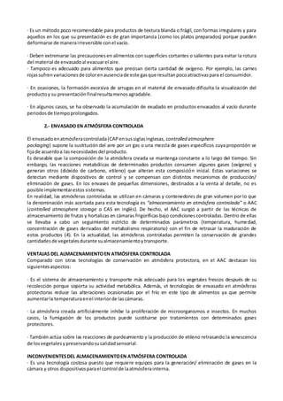 · Es un método poco recomendable para productos de textura blanda o frágil, con formas irregulares y para
aquellos en los que su presentación es de gran importancia (como los platos preparados) porque pueden
deformarse de manerairreversible conel vacío.
· Deben extremarse las precaucionesen alimentos con superficies cortantes o salientes para evitar la rotura
del material de envasadoal evacuarel aire.
· Tampoco es adecuado para alimentos que precisan cierta cantidad de oxígeno. Por ejemplo, las carnes
rojassufrenvariacionesde colorenausenciade este gasque resultanpocoatractivaspara el consumidor.
· En ocasiones, la formación excesiva de arrugas en el material de envasado dificulta la visualización del
productoy su presentaciónfinalresultamenosagradable.
· En algunos casos, se ha observado la acumulación de exudado en productos envasados al vacío durante
periodosde tiempoprolongados.
2.- ENVASADO EN ATMÓSFERA CONTROLADA
El envasadoenatmósferacontrolada(CAPensussiglasinglesas, controlled atmosphere
packaging) supone la sustitución del aire por un gas o una mezcla de gases específicos cuya proporción se
fijade acuerdoa lasnecesidadesdel producto.
Es deseable que la composición de la atmósfera creada se mantenga constante a lo largo del tiempo. Sin
embargo, las reacciones metabólicas de determinados productos consumen algunos gases (oxígeno) y
generan otros (dióxido de carbono, etileno) que alteran esta composición inicial. Estas variaciones se
detectan mediante dispositivos de control y se compensan con distintos mecanismos de producción/
eliminación de gases. En los envases de pequeñas dimensiones, destinados a la venta al detalle, no es
posible implementarestos sistemas.
En realidad, las atmósferas controladas se utilizan en cámaras y contenedores de gran volumen por lo que
la denominación más acertada para esta tecnología es “almacenamiento en atmósfera controlada” o AAC
(controlled atmosphere storage o CAS en inglés). De hecho, el AAC surgió a partir de las técnicas de
almacenamiento de frutas y hortalizas en cámaras frigoríficas bajo condiciones controladas. Dentro de ellas
se llevaba a cabo un seguimiento estricto de determinados parámetros (temperatura, humedad,
concentración de gases derivados del metabolismo respiratorio) con el fin de retrasar la maduración de
estos productos (4). En la actualidad, las atmósferas controladas permiten la conservación de grandes
cantidadesde vegetalesdurante sualmacenamientoytransporte.
VENTAJAS DEL ALMACENAMIENTOEN ATMÓSFERA CONTROLADA
Comparado con otras tecnologías de conservación en atmósfera protectora, en el AAC destacan los
siguientesaspectos:
· Es el sistema de almacenamiento y transporte más adecuado para los vegetales frescos después de su
recolección porque soporta su actividad metabólica. Además, vt tecnologías de envasado en atmósferas
protectoras reduce las alteraciones ocasionadas por el frío en este tipo de alimentos ya que permite
aumentarla temperaturaenel interiorde lascámaras.
· La atmósfera creada artificialmente inhibe la proliferación de microorganismos e insectos. En muchos
casos, la fumigación de los productos puede sustituirse por tratamientos con determinados gases
protectores.
· También actúa sobre las reacciones de pardeamiento y la producción de etileno retrasando la senescencia
de losvegetalesypreservandosucalidadsensorial.
INCONVENIENTESDEL ALMACENAMIENTOEN ATMÓSFERA CONTROLADA
· Es una tecnología costosa puesto que requiere equipos para la generación/ eliminación de gases en la
cámara y otros dispositivosparael control de laatmósferainterna.
 