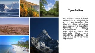 Tipos de clima
Os estudos sobre o clima
permitiram a compreensão
e a caracterização dos
diversos tipos climáticos
que recobrem a superfície
terrestre. A seguir,
conheceremos as
características básicas dos
principais tipos, sem
considerar, portanto, os
subtipos e os microclimas
específicos.
 