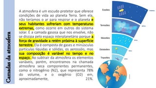 A atmosfera é um escudo protetor que oferece
condições de vida ao planeta Terra. Sem ela,
não teríamos o ar para respirar e o planeta e
seus habitantes sofreriam com temperaturas
extremas, como ocorre em outros do sistema
solar. É a camada gasosa que nos envolve, não
se dissipa pelo espaço interplanetário porque a
força de gravidade a retém próxima à superfície
terrestre. Ela é composta de gases e minúsculas
partículas líquidas e sólidas, os aerossóis, mas
sua composição é variável no tempo e no
espaço. Ao subtrair da atmosfera os elementos
variáveis, porém, encontramos na chamada
atmosfera seca componentes permanentes,
como o nitrogênio (N2), que representa 78%
do volume, e o oxigênio (O2) em,
aproximadamente, 21%.
Camadasdaatmosfera
 