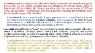 A temperatura é o registro do calor atmosférico e costuma ser medida em graus
Celsius (ºC) ou em outras unidades que são utilizadas em outros países, como o
Fahrenheit (ºF) e o Kelvin (K). Assim, um valor alto das temperaturas – 37ºC ou
40ºC, por exemplo – significa que está muito quente, enquanto temperaturas mais
baixas significam que está mais frio.
A umidade do ar é a quantidade de água presente no ar atmosférico em forma
de vapor. Ela é dividida em umidade absoluta, que é a quantidade total de água
existente no ar, e umidade relativa, que é a umidade de água presente no ar em
comparação com o necessário para começar a chover.
A pressão atmosférica é o “peso” que a atmosfera exerce sobre as nossas cabeças e
sobre a superfície terrestre, sendo medida em milibares (mb) ou em outras
unidades de medida. Geralmente, quando algum fator climático provoca o aumento
da pressão atmosférica, as temperaturas ficam mais elevadas.
A radiação solar é o calor produzido pelo sol e recebido pela Terra. Ela é muito
importante para manter o aquecimento do nosso planeta e, assim, controlar as
temperaturas para propiciar a manutenção da vida. Contudo, nem toda a
radiação recebida pelo nosso planeta chega à superfície, a maior parte é
absorvida ou refletida pela atmosfera.
 