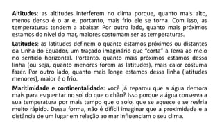 Altitudes: as altitudes interferem no clima porque, quanto mais alto,
menos denso é o ar e, portanto, mais frio ele se torna. Com isso, as
temperaturas tendem a abaixar. Por outro lado, quanto mais próximos
estamos do nível do mar, maiores costumam ser as temperaturas.
Latitudes: as latitudes definem o quanto estamos próximos ou distantes
da Linha do Equador, um traçado imaginário que “corta” a Terra ao meio
no sentido horizontal. Portanto, quanto mais próximos estamos dessa
linha (ou seja, quanto menores forem as latitudes), mais calor costuma
fazer. Por outro lado, quanto mais longe estamos dessa linha (latitudes
menores), maior é o frio.
Maritimidade e continentalidade: você já reparou que a água demora
mais para esquentar no sol do que o chão? Isso porque a água conserva a
sua temperatura por mais tempo que o solo, que se aquece e se resfria
muito rápido. Dessa forma, não é difícil imaginar que a proximidade e a
distância de um lugar em relação ao mar influenciam o seu clima.
 