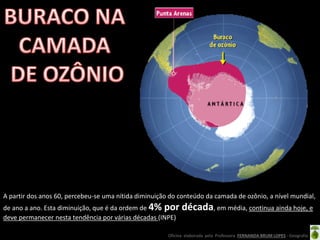 Oficina elaborada pela Professora FERNANDA BRUM LOPES - Geografia
A partir dos anos 60, percebeu-se uma nítida diminuição do conteúdo da camada de ozônio, a nível mundial,
de ano a ano. Esta diminuição, que é da ordem de 4% por década, em média, continua ainda hoje, e
deve permanecer nesta tendência por várias décadas (INPE)
 