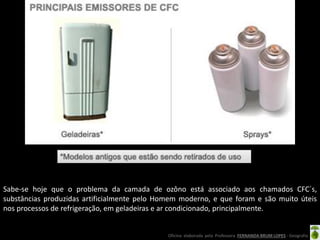 Oficina elaborada pela Professora FERNANDA BRUM LOPES - Geografia
Sabe-se hoje que o problema da camada de ozôno está associado aos chamados CFC´s,
substâncias produzidas artificialmente pelo Homem moderno, e que foram e são muito úteis
nos processos de refrigeração, em geladeiras e ar condicionado, principalmente.
 