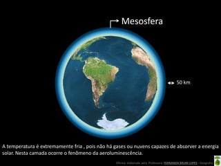 Oficina elaborada pela Professora FERNANDA BRUM LOPES - Geografia
Mesosfera
A temperatura é extremamente fria , pois não há gases ou nuvens capazes de absorver a energia
solar. Nesta camada ocorre o fenômeno da aeroluminescência.
50 km
 
