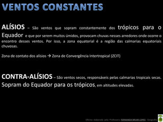 Oficina elaborada pela Professora FERNANDA BRUM LOPES - Geografia
ALÍSIOS – São ventos que sopram constantemente dos trópicos para o
Equador e que por serem muitos úmidos, provocam chuvas nesses arredores onde ocorre o
encontro desses ventos. Por isso, a zona equatorial é a região das calmarias equatoriais
chuvosas.
Zona de contato dos alísios  Zona de Convergência Intertropical (ZCIT)
CONTRA-ALÍSIOS – São ventos secos, responsáveis pelas calmarias tropicais secas.
Sopram do Equador para os trópicos, em altitudes elevadas.
 