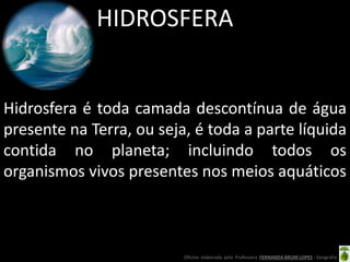 Oficina elaborada pela Professora FERNANDA BRUM LOPES - Geografia
HIDROSFERA
Hidrosfera é toda camada descontínua de água
presente na Terra, ou seja, é toda a parte líquida
contida no planeta; incluindo todos os
organismos vivos presentes nos meios aquáticos
 