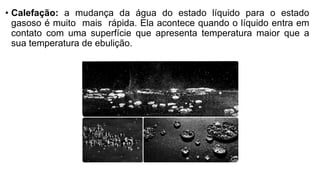 • Calefação: a mudança da água do estado líquido para o estado
gasoso é muito mais rápida. Ela acontece quando o líquido entra em
contato com uma superfície que apresenta temperatura maior que a
sua temperatura de ebulição.
 