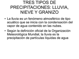 TRES TIPOS DE
PRECIPITACIONES: LLUVIA,
NIEVE Y GRANIZO
● La lluvia es un fenómeno atmosférico de tipo
acuático que se inicia con la condensación del
vapor de agua contenido en las nubes.
● Según la definición oficial de la Organización
Meteorológica Mundial, la lluvia es la
precipitación de partículas líquidas de agua
 