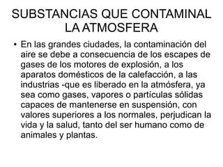 SUBSTANCIAS QUE CONTAMINAL
LA ATMOSFERA
● En las grandes ciudades, la contaminación del
aire se debe a consecuencia de los escapes de
gases de los motores de explosión, a los
aparatos domésticos de la calefacción, a las
industrias -que es liberado en la atmósfera, ya
sea como gases, vapores o partículas sólidas
capaces de mantenerse en suspensión, con
valores superiores a los normales, perjudican la
vida y la salud, tanto del ser humano como de
animales y plantas.
 