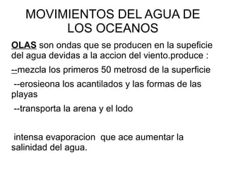 MOVIMIENTOS DEL AGUA DE
LOS OCEANOS
OLAS son ondas que se producen en la supeficie
del agua devidas a la accion del viento.produce :
--mezcla los primeros 50 metrosd de la superficie
--erosieona los acantilados y las formas de las
playas
--transporta la arena y el lodo
intensa evaporacion que ace aumentar la
salinidad del agua.
 