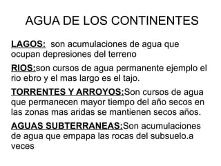 AGUA DE LOS CONTINENTES
LAGOS: son acumulaciones de agua que
ocupan depresiones del terreno
RIOS:son cursos de agua permanente ejemplo el
rio ebro y el mas largo es el tajo.
TORRENTES Y ARROYOS:Son cursos de agua
que permanecen mayor tiempo del año secos en
las zonas mas aridas se mantienen secos años.
AGUAS SUBTERRANEAS:Son acumulaciones
de agua que empapa las rocas del subsuelo.a
veces
 