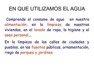 EN QUE UTILIZAMOS EL AGUA
Comprende el consumo de agua  en nuestra
alimentación, en la limpieza de nuestras
viviendas, en el lavado de ropa, la higiene y el
aseo personal...
En la limpieza de las calles de ciudades y
pueblos, en las fuentes públicas, ornamentación,
riego de parques y jardines
 